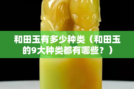 和田玉有多少种类（和田玉的9大种类都有哪些？）