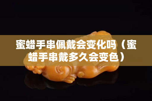 蜜蜡手串佩戴会变化吗（蜜蜡手串戴多久会变色）