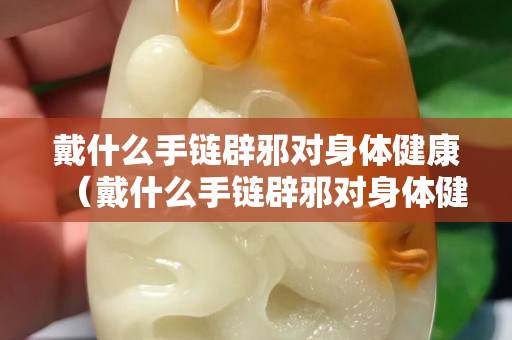 戴什么手链辟邪对身体健康（戴什么手链辟邪对身体健康好）