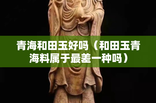 青海和田玉好吗（和田玉青海料属于最差一种吗）