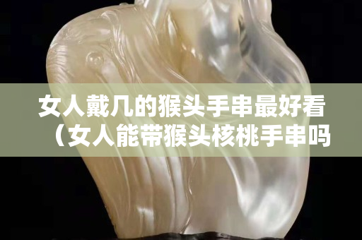 女人戴几的猴头手串最好看（女人能带猴头核桃手串吗）
