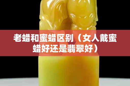 老蜡和蜜蜡区别（女人戴蜜蜡好还是翡翠好）