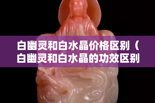 白幽灵和白水晶价格区别（白幽灵和白水晶的功效区别）