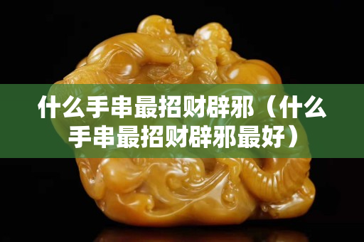 什么手串最招财辟邪（什么手串最招财辟邪最好）