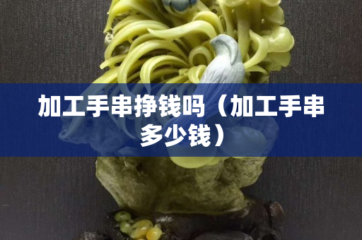 加工手串挣钱吗（加工手串多少钱）