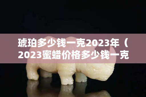 琥珀多少钱一克2023年（2023蜜蜡价格多少钱一克）