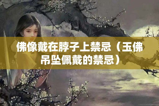 佛像戴在脖子上禁忌（玉佛吊坠佩戴的禁忌）