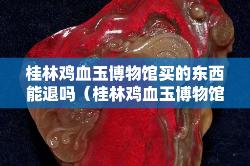 桂林鸡血玉博物馆买的东西能退吗（桂林鸡血玉博物馆买的东西能退吗怎么退）