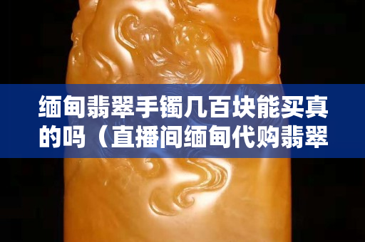 缅甸翡翠手镯几百块能买真的吗（直播间缅甸代购翡翠是真的吗）