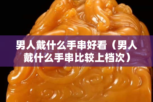 男人戴什么手串好看（男人戴什么手串比较上档次）
