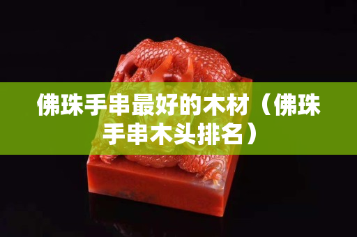 佛珠手串最好的木材（佛珠手串木头排名）