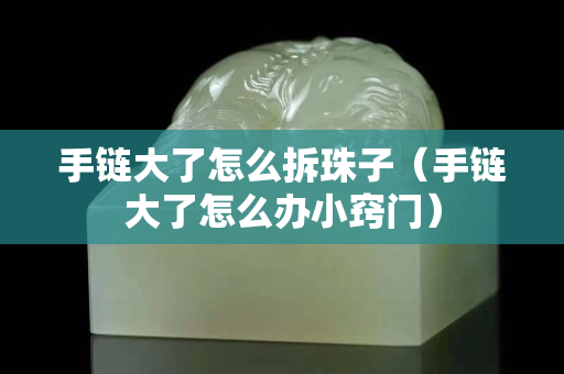 手链大了怎么拆珠子（手链大了怎么办小窍门）