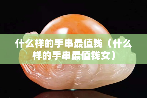 什么样的手串最值钱（什么样的手串最值钱女）