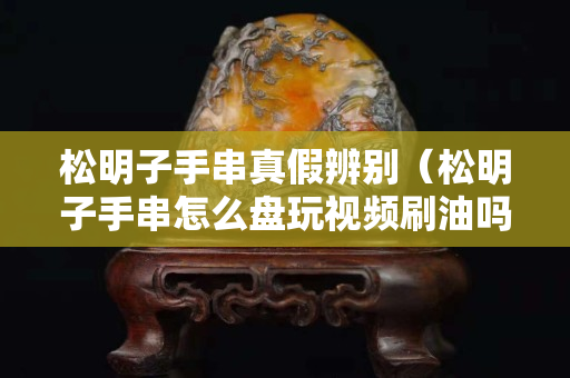 松明子手串真假辨别（松明子手串怎么盘玩视频刷油吗）