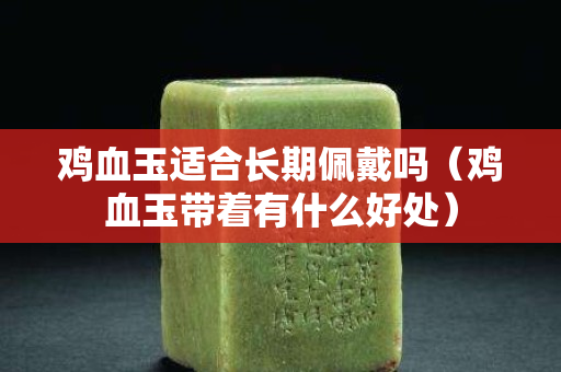 鸡血玉适合长期佩戴吗（鸡血玉带着有什么好处）