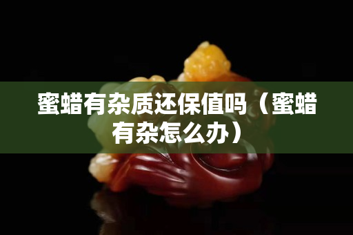 蜜蜡有杂质还保值吗（蜜蜡有杂怎么办）
