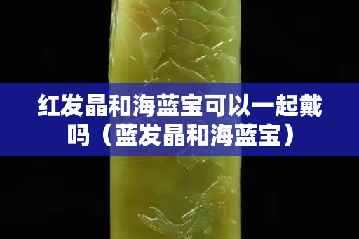 红发晶和海蓝宝可以一起戴吗（蓝发晶和海蓝宝）