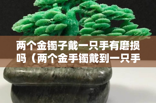 两个金镯子戴一只手有磨损吗（两个金手镯戴到一只手上能磨坏吗）
