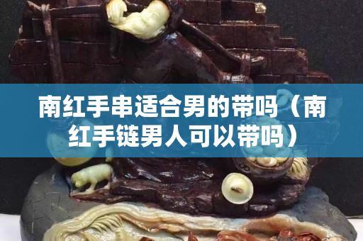 南红手串适合男的带吗（南红手链男人可以带吗）
