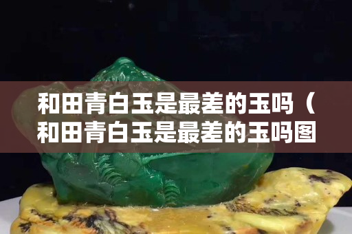 和田青白玉是最差的玉吗（和田青白玉是最差的玉吗图片）