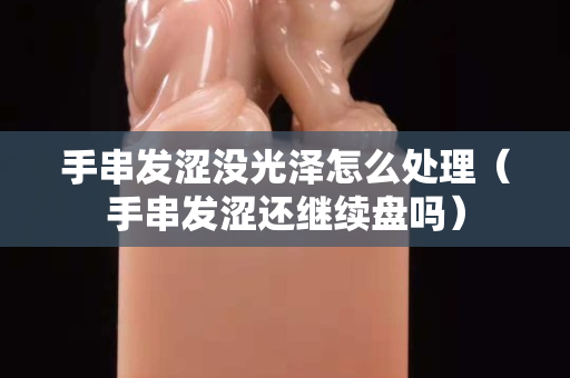 手串发涩没光泽怎么处理（手串发涩还继续盘吗）