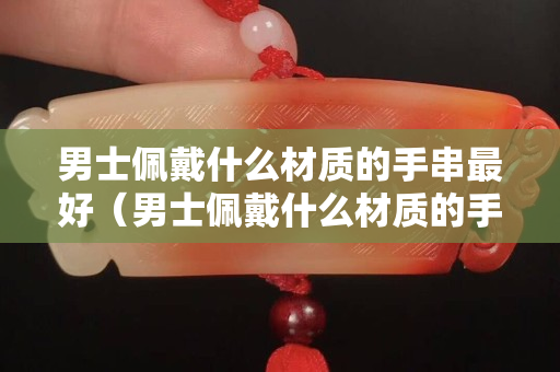 男士佩戴什么材质的手串最好（男士佩戴什么材质的手串最好看）