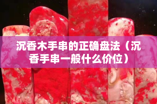 沉香木手串的正确盘法（沉香手串一般什么价位）