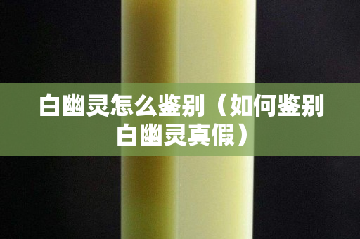 白幽灵怎么鉴别（如何鉴别白幽灵真假）