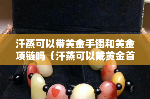 汗蒸可以带黄金手镯和黄金项链吗（汗蒸可以戴黄金首饰吗）