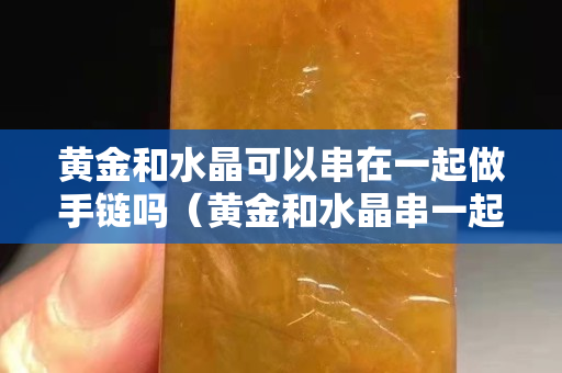 黄金和水晶可以串在一起做手链吗（黄金和水晶串一起会不会变色）