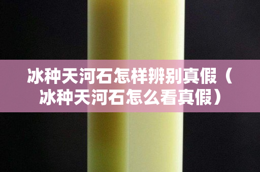 冰种天河石怎样辨别真假（冰种天河石怎么看真假）