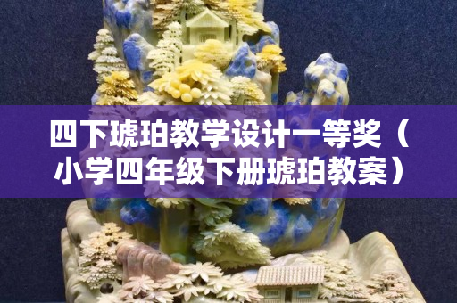 四下琥珀教学设计一等奖（小学四年级下册琥珀教案）