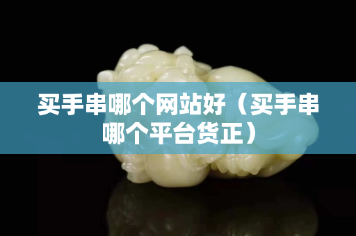 买手串哪个网站好（买手串哪个平台货正）