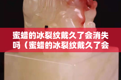 蜜蜡的冰裂纹戴久了会消失吗（蜜蜡的冰裂纹戴久了会消失吗图片）