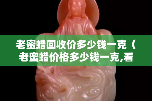 老蜜蜡回收价多少钱一克（老蜜蜡价格多少钱一克,看清楚了,别再吃药了!琥珀...）
