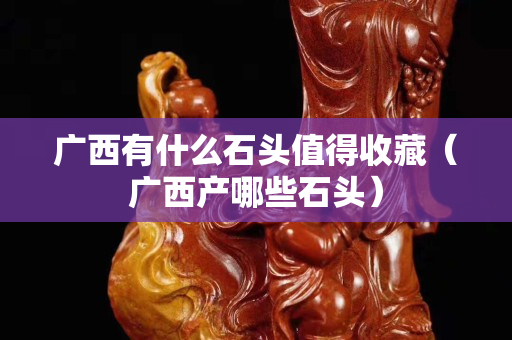 广西有什么石头值得收藏（广西产哪些石头）