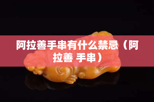 阿拉善手串有什么禁忌（阿拉善 手串）