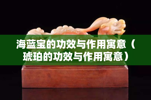 海蓝宝的功效与作用寓意（琥珀的功效与作用寓意）