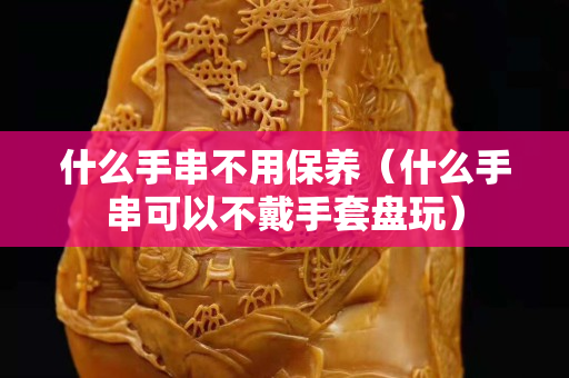 什么手串不用保养（什么手串可以不戴手套盘玩）