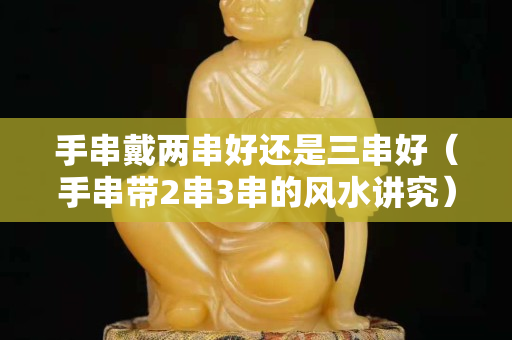 手串戴两串好还是三串好（手串带2串3串的风水讲究）
