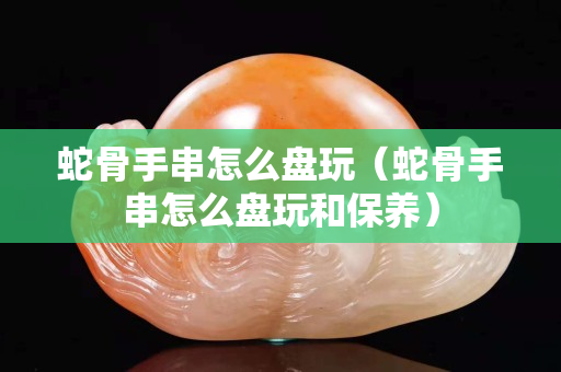 蛇骨手串怎么盘玩（蛇骨手串怎么盘玩和保养）