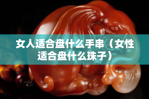 女人适合盘什么手串（女性适合盘什么珠子）