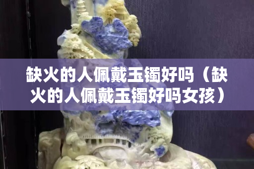 缺火的人佩戴玉镯好吗（缺火的人佩戴玉镯好吗女孩）