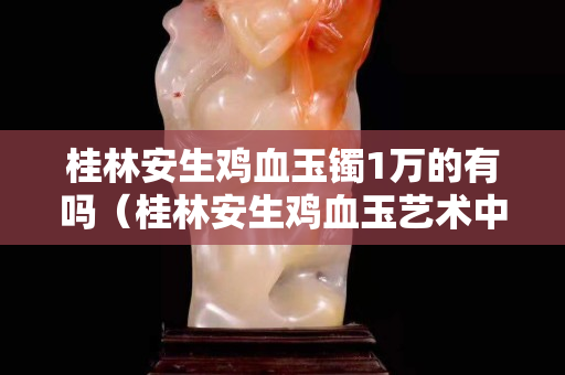 桂林安生鸡血玉镯1万的有吗（桂林安生鸡血玉艺术中心的玉是真的）