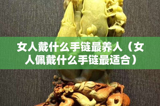 女人戴什么手链最养人（女人佩戴什么手链最适合）