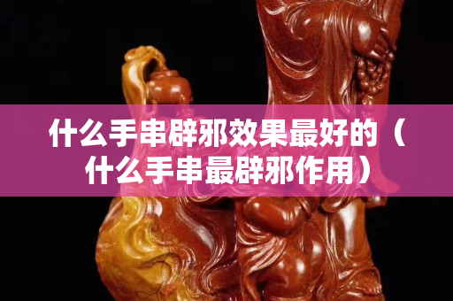 什么手串辟邪效果最好的（什么手串最辟邪作用）