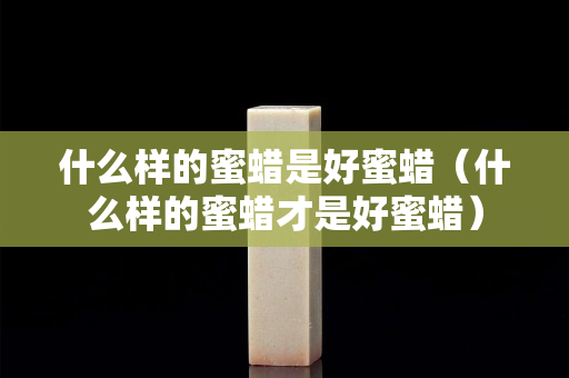 什么样的蜜蜡是好蜜蜡（什么样的蜜蜡才是好蜜蜡）