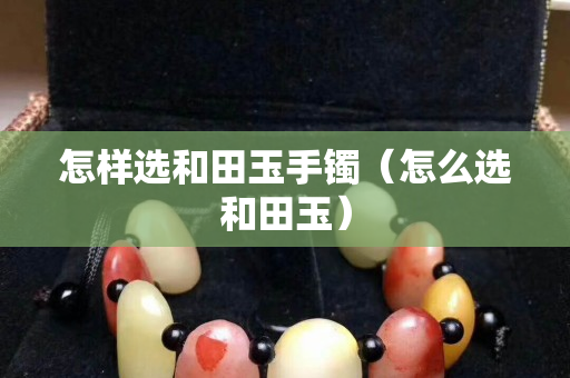 怎样选和田玉手镯（怎么选和田玉）