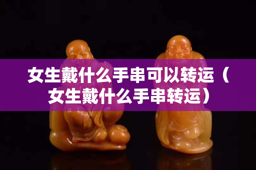 女生戴什么手串可以转运（女生戴什么手串转运）