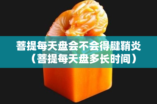 菩提每天盘会不会得腱鞘炎（菩提每天盘多长时间）
